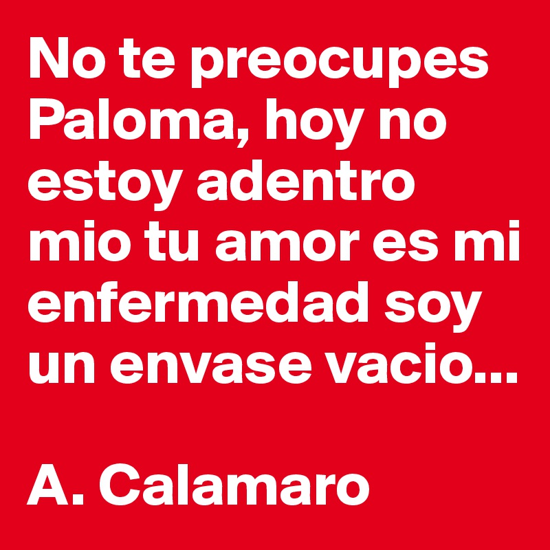 No te preocupes Paloma, hoy no estoy adentro mio tu amor es mi enfermedad soy un envase vacio...

A. Calamaro