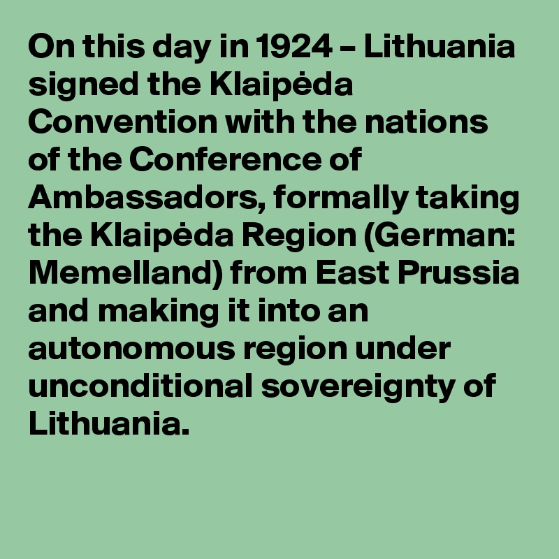 On this day in 1924 – Lithuania signed the Klaipeda Convention with the nations of the Conference of Ambassadors, formally taking the Klaipeda Region (German: Memelland) from East Prussia and making it into an autonomous region under unconditional sovereignty of Lithuania.