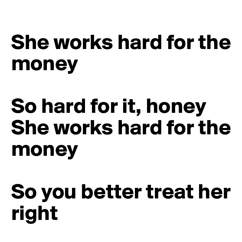 
She works hard for the money

So hard for it, honey
She works hard for the money

So you better treat her right