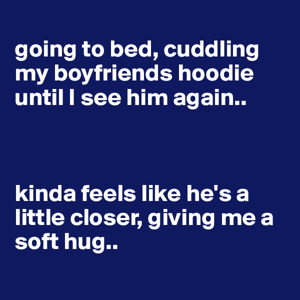
going to bed, cuddling my boyfriends hoodie until I see him again.. 



kinda feels like he's a little closer, giving me a soft hug..
