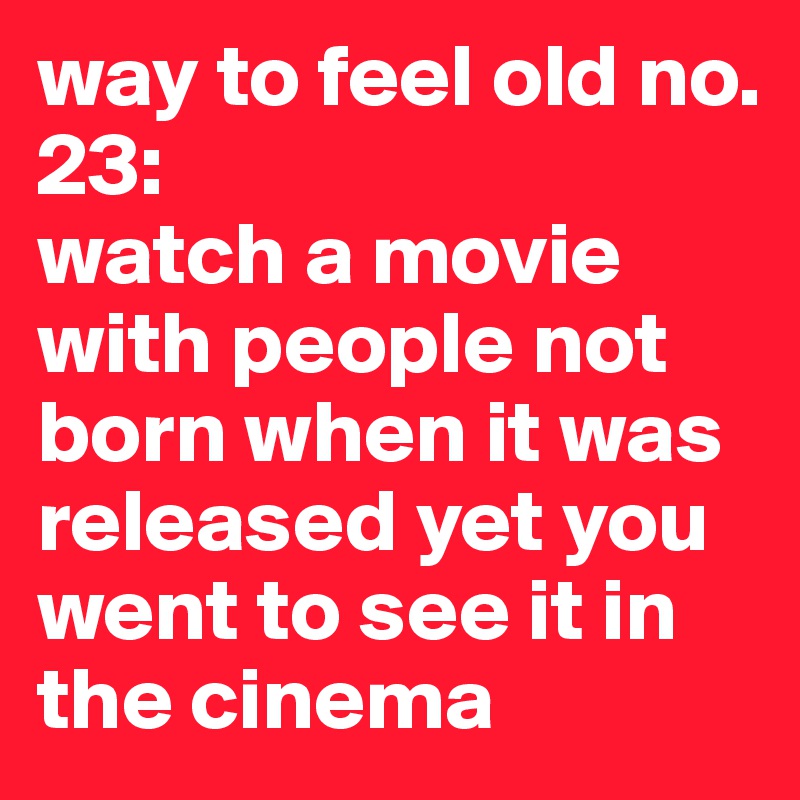 way to feel old no. 23: 
watch a movie with people not born when it was released yet you went to see it in the cinema 