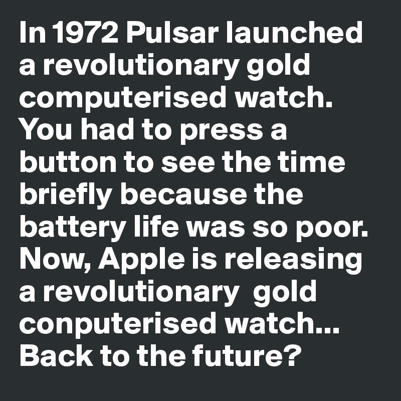 In 1972 Pulsar launched a revolutionary gold computerised watch. You had to press a button to see the time briefly because the battery life was so poor. 
Now, Apple is releasing a revolutionary  gold conputerised watch... Back to the future?