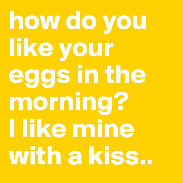 how do you like your eggs in the morning?
I like mine with a kiss..