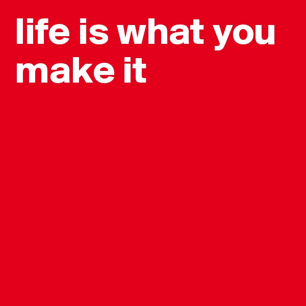 life is what you make it




