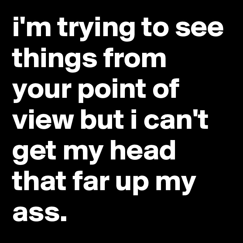 i'm trying to see things from your point of view but i can't get my head that far up my ass.