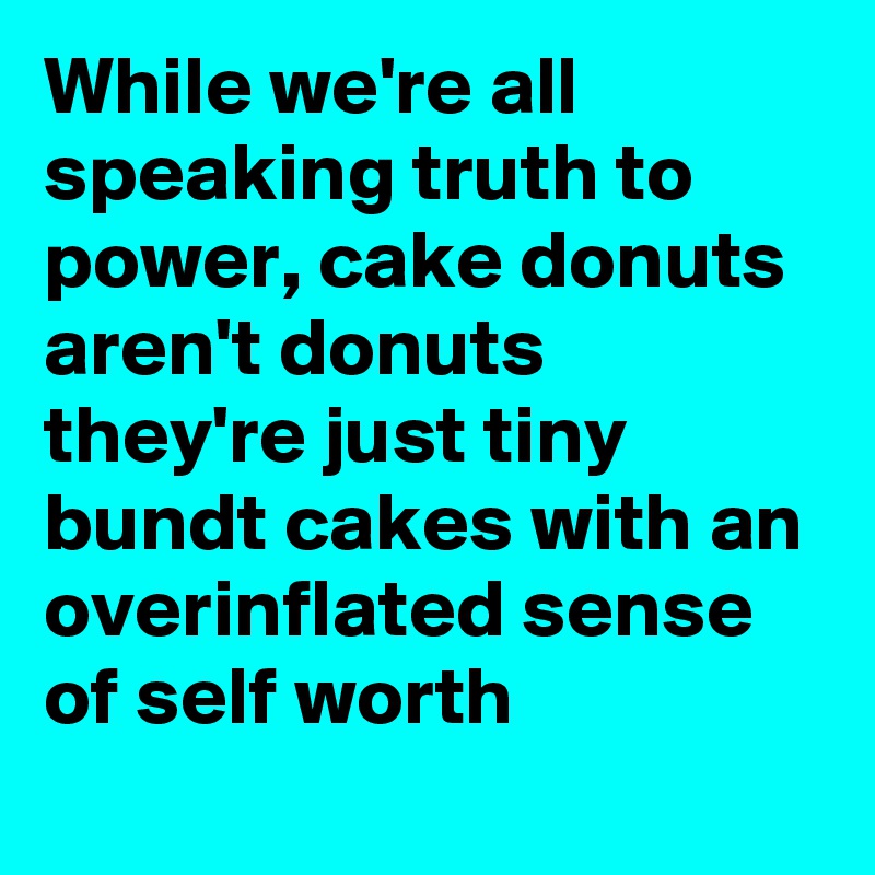 While we're all speaking truth to power, cake donuts aren't donuts they're just tiny bundt cakes with an overinflated sense of self worth