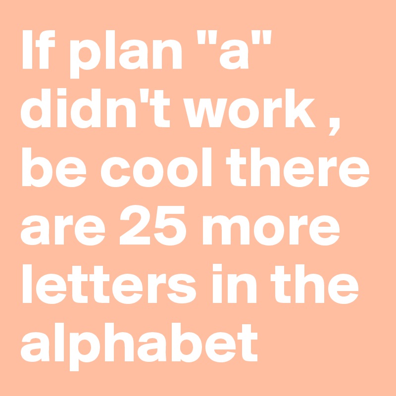If plan "a" didn't work , be cool there are 25 more letters in the alphabet