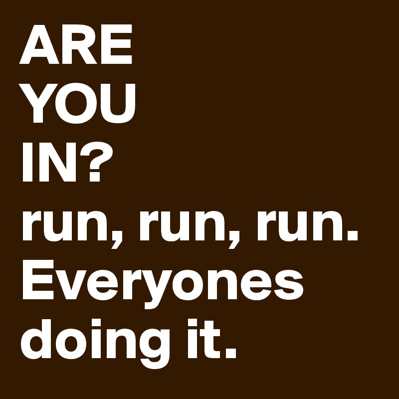 ARE
YOU
IN?
run, run, run. Everyones doing it. 