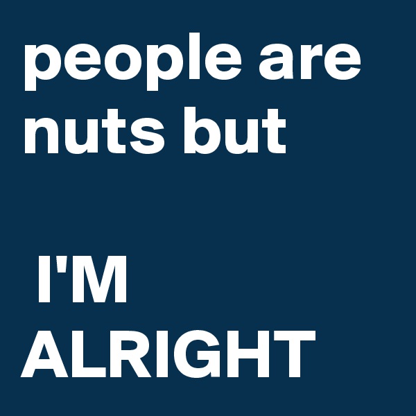 people are nuts but

 I'M ALRIGHT