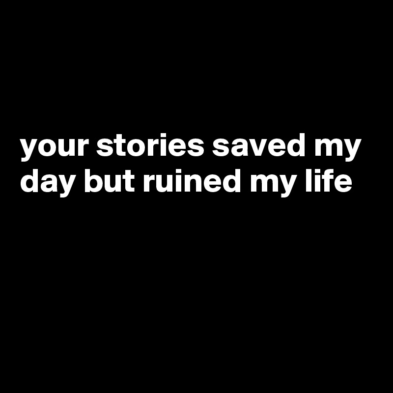 


your stories saved my day but ruined my life



