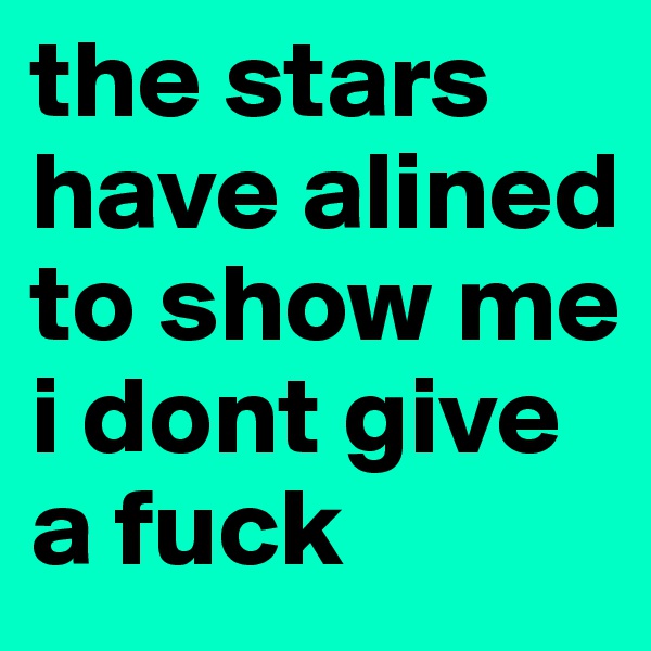 the stars have alined to show me i dont give a fuck