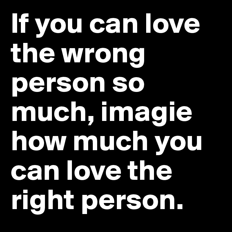 If you can love the wrong person so much, imagie how much you can love the right person.