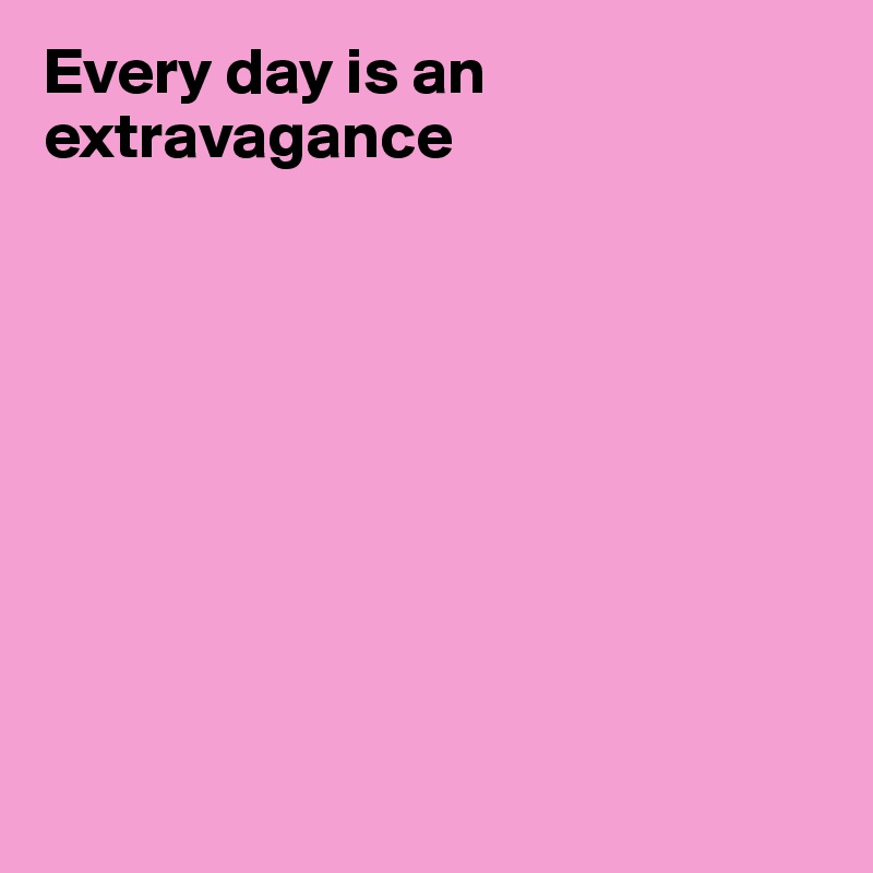 Every day is an extravagance









