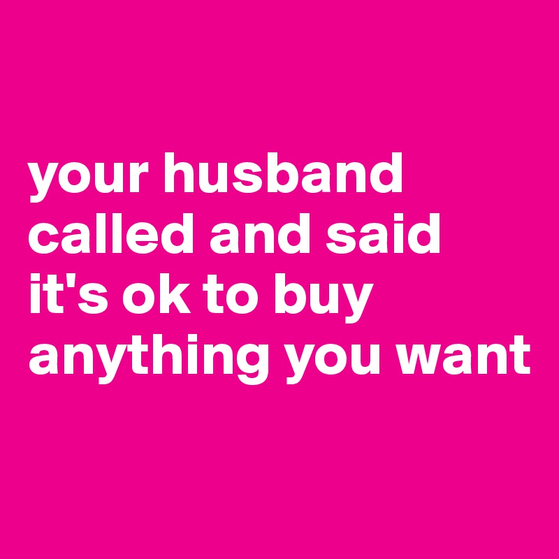 

your husband called and said it's ok to buy anything you want

