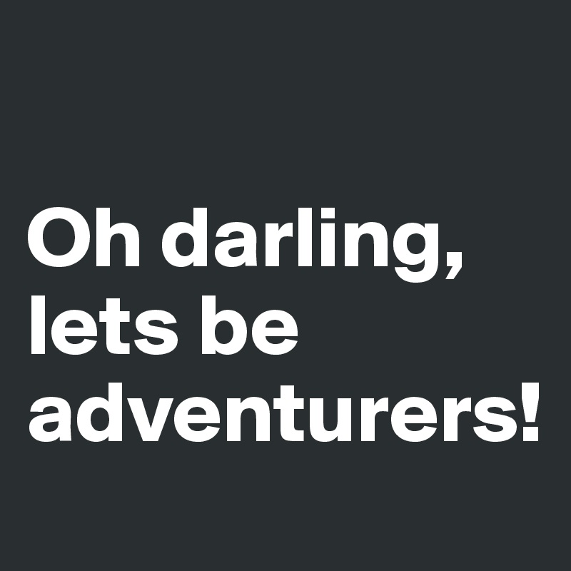 

Oh darling, lets be 
adventurers!