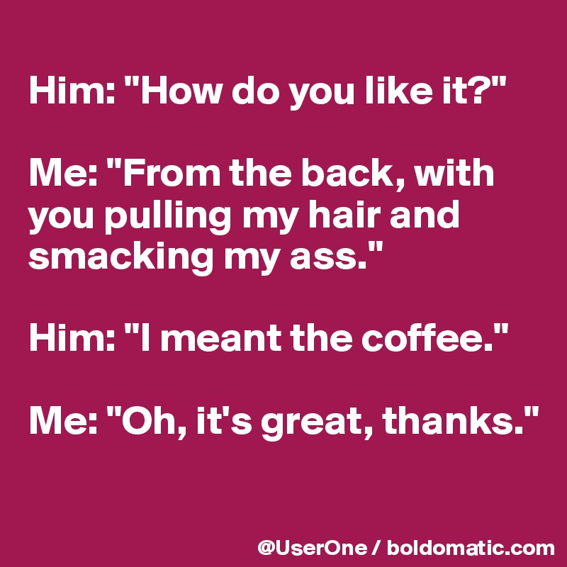 
Him: "How do you like it?"

Me: "From the back, with you pulling my hair and smacking my ass."

Him: "I meant the coffee."

Me: "Oh, it's great, thanks."

