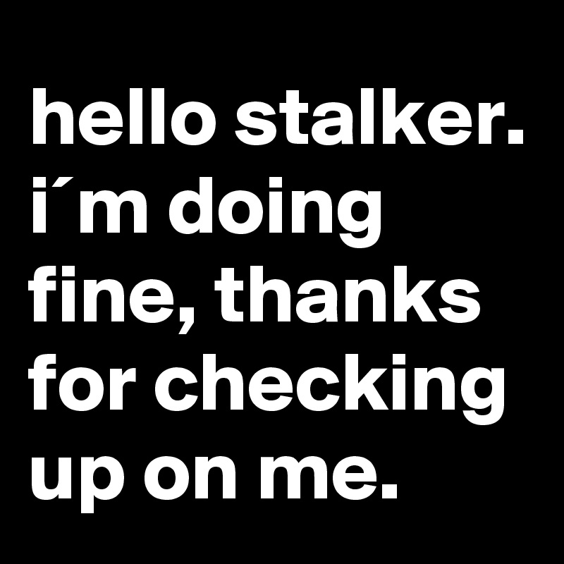 hello stalker. i´m doing fine, thanks for checking up on me.