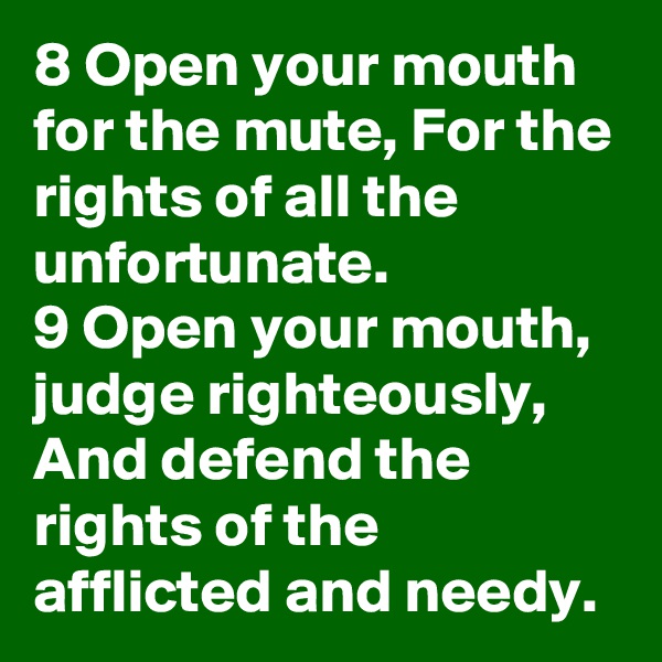 8 Open your mouth for the mute, For the rights of all the unfortunate.
9 Open your mouth, judge righteously, And defend the rights of the afflicted and needy.