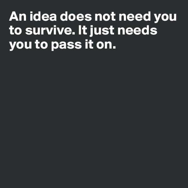 An idea does not need you to survive. It just needs you to pass it on. 








