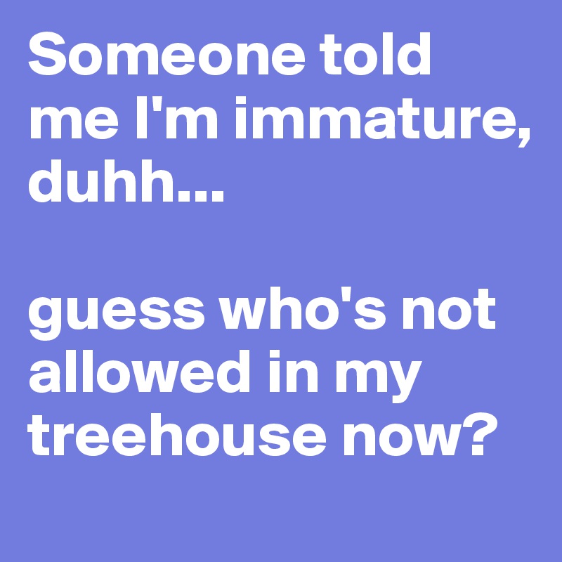 Someone told me I'm immature,
duhh...

guess who's not allowed in my treehouse now?