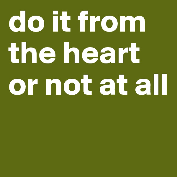 do it from the heart or not at all
