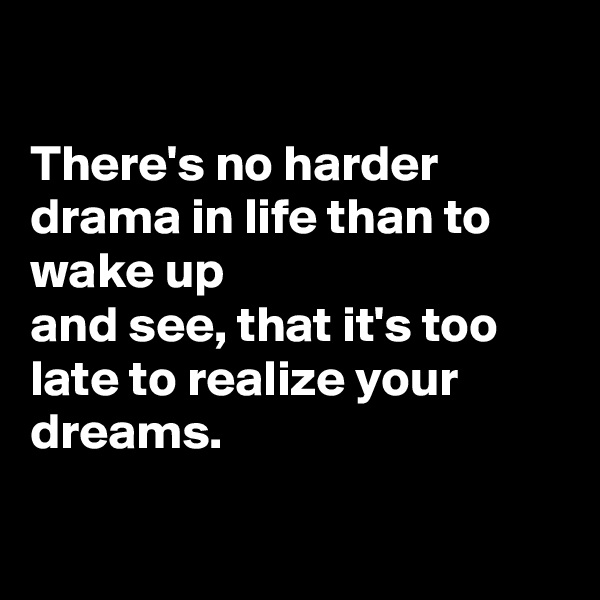 

There's no harder drama in life than to wake up
and see, that it's too late to realize your dreams.


