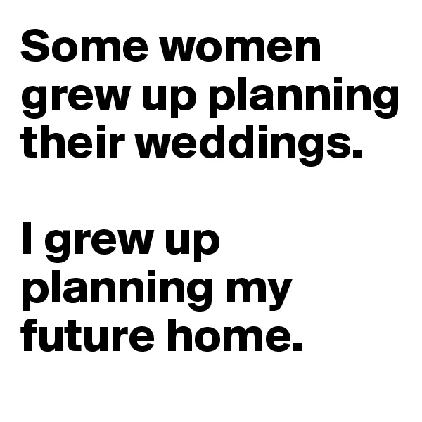 Some women grew up planning their weddings. 

I grew up planning my future home. 