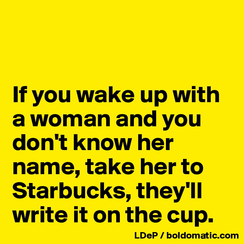 


If you wake up with a woman and you don't know her name, take her to Starbucks, they'll write it on the cup. 