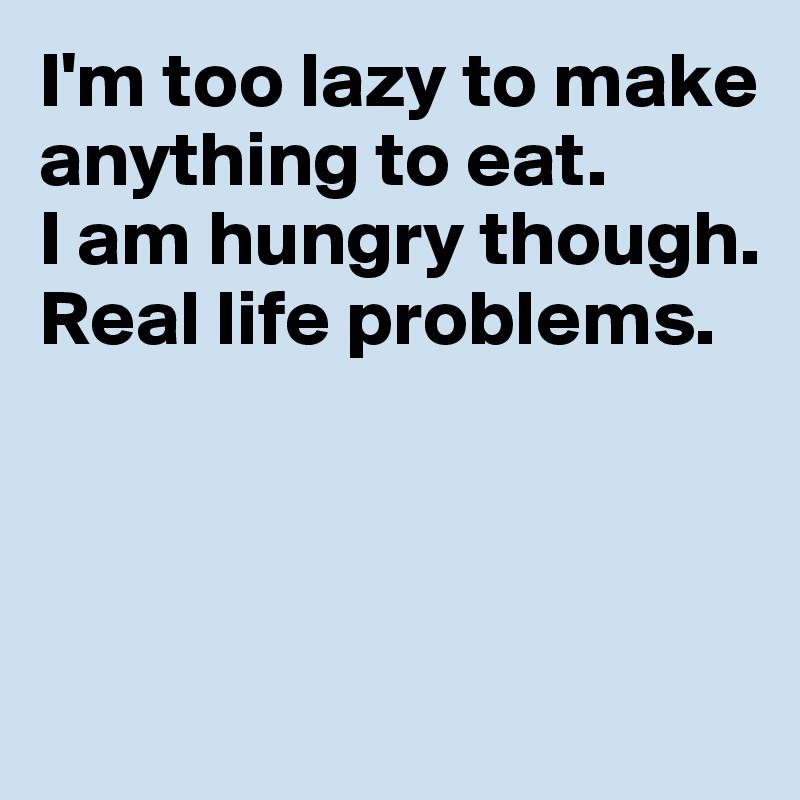 I'm too lazy to make anything to eat. 
I am hungry though. 
Real life problems. 



