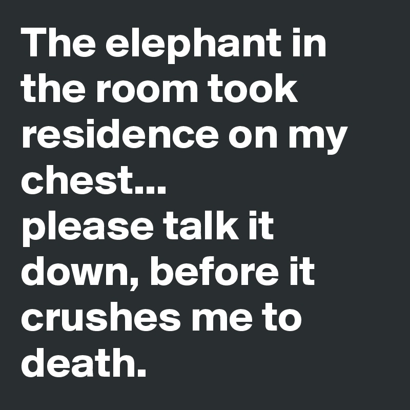 The elephant in the room took residence on my chest...
please talk it down, before it crushes me to death.