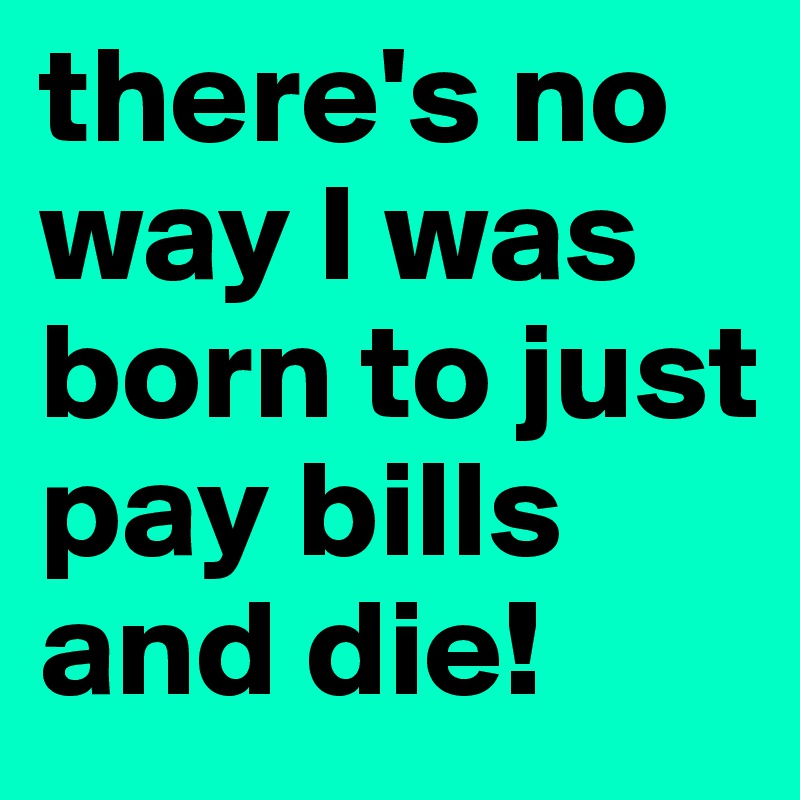 there's no way I was born to just pay bills and die!