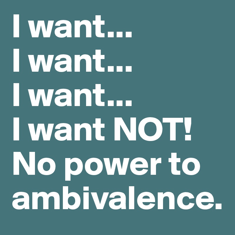 I want...
I want...
I want...
I want NOT! No power to ambivalence.