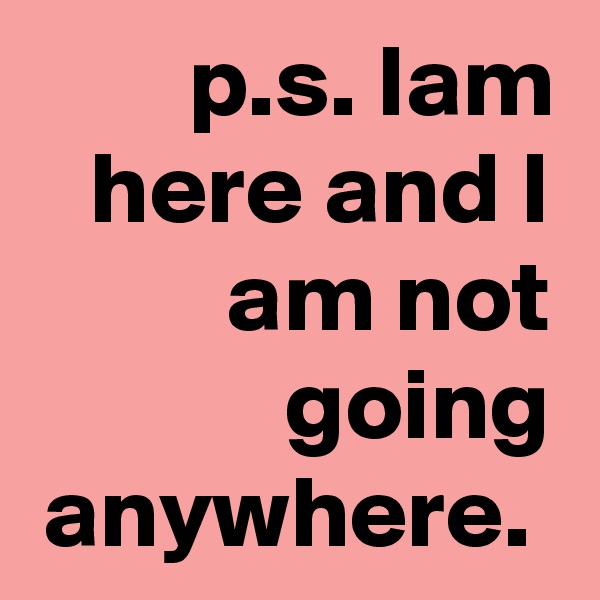p.s. Iam here and I am not going anywhere. 