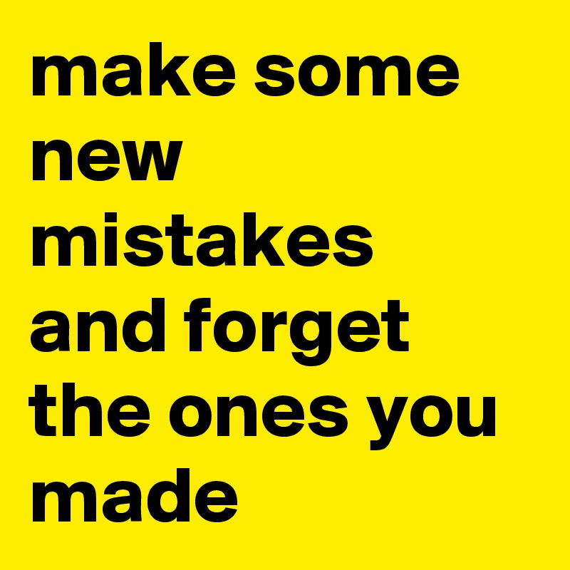 make some new mistakes and forget the ones you made