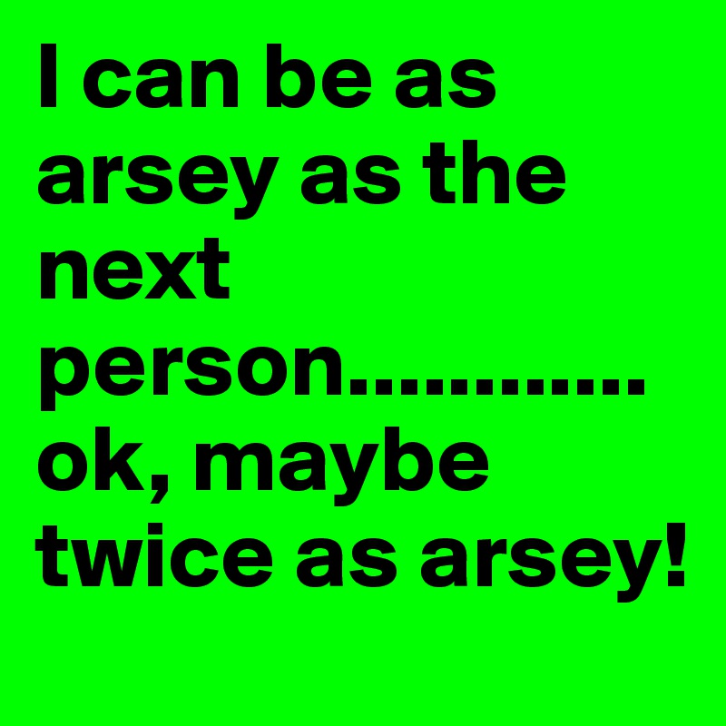 I can be as arsey as the next person............ok, maybe twice as arsey!