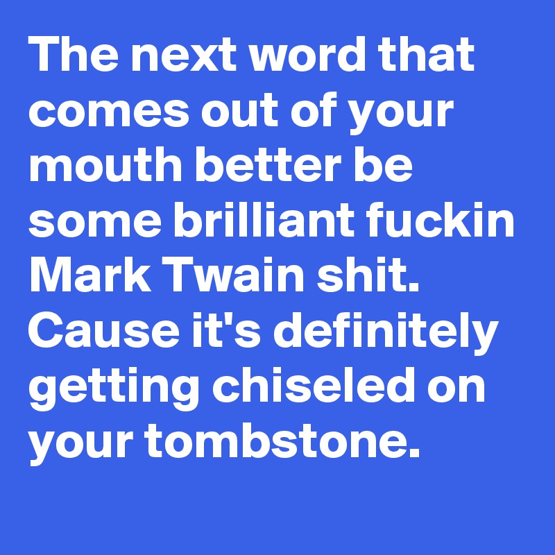 The next word that comes out of your mouth better be some brilliant fuckin Mark Twain shit. 
Cause it's definitely getting chiseled on your tombstone. 
