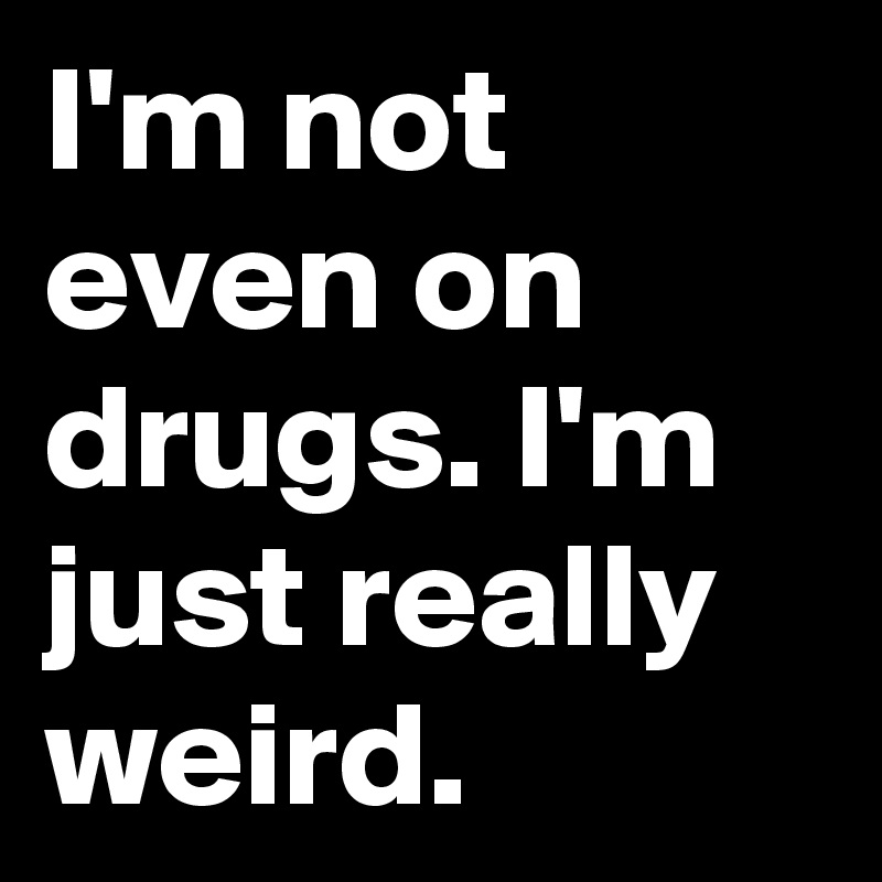 I'm not even on drugs. I'm just really weird.