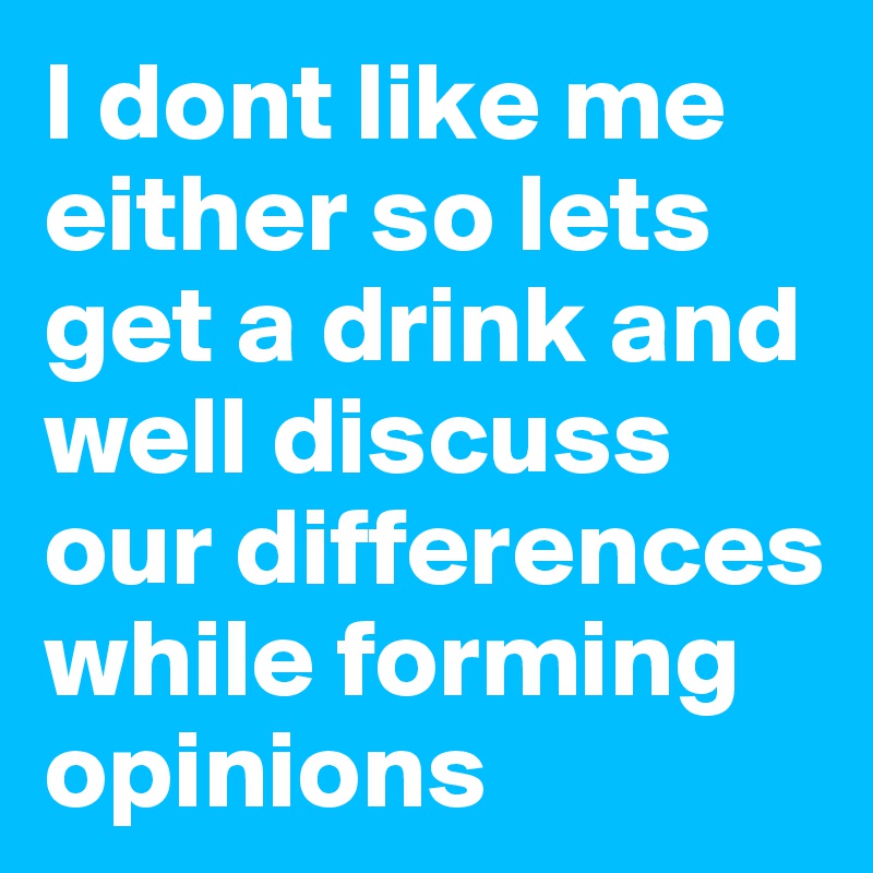 I dont like me either so lets get a drink and well discuss our differences while forming opinions 