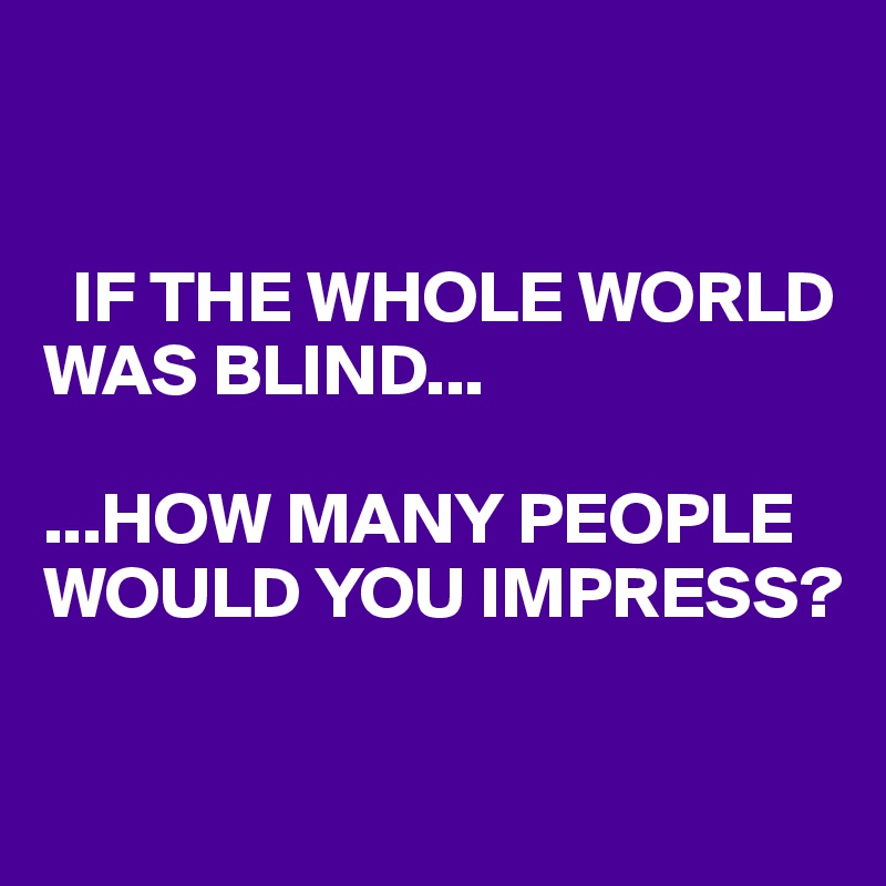 


  IF THE WHOLE WORLD WAS BLIND...

...HOW MANY PEOPLE WOULD YOU IMPRESS?

