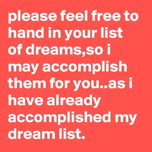 please feel free to hand in your list of dreams,so i may accomplish them for you..as i have already accomplished my dream list.