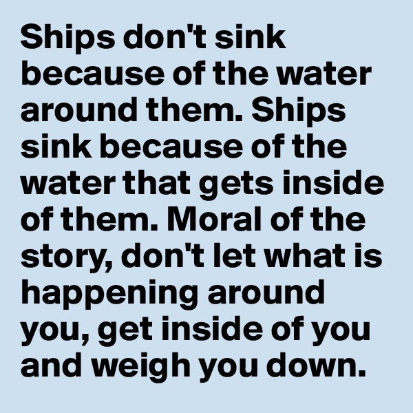 Ships don't sink because of the water around them. Ships sink because of the water that gets inside of them. Moral of the story, don't let what is happening around you, get inside of you and weigh you down. 