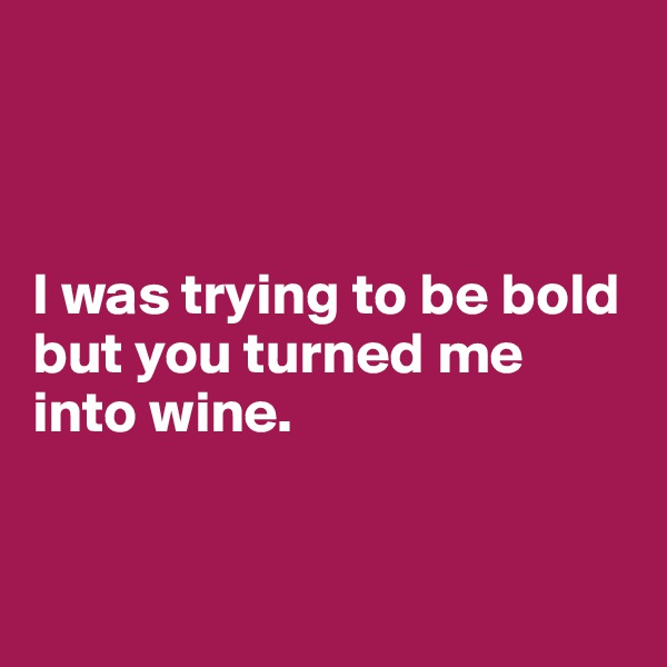 



I was trying to be bold but you turned me into wine.


