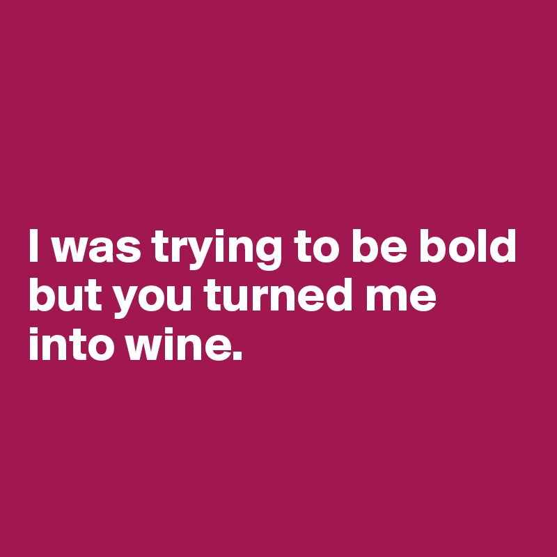 



I was trying to be bold but you turned me into wine.



