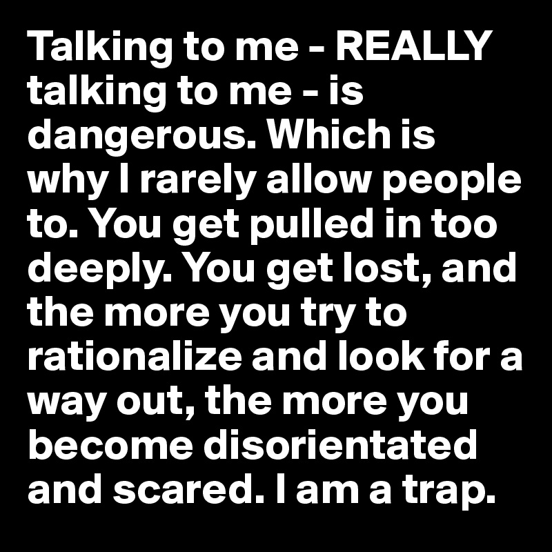 Talking to me - REALLY talking to me - is dangerous. Which is why I rarely allow people to. You get pulled in too deeply. You get lost, and the more you try to rationalize and look for a way out, the more you become disorientated and scared. I am a trap. 
