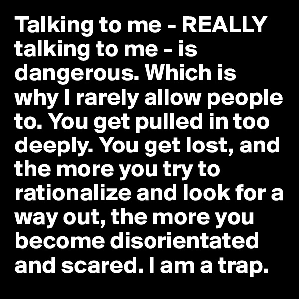 Talking to me - REALLY talking to me - is dangerous. Which is why I rarely allow people to. You get pulled in too deeply. You get lost, and the more you try to rationalize and look for a way out, the more you become disorientated and scared. I am a trap. 