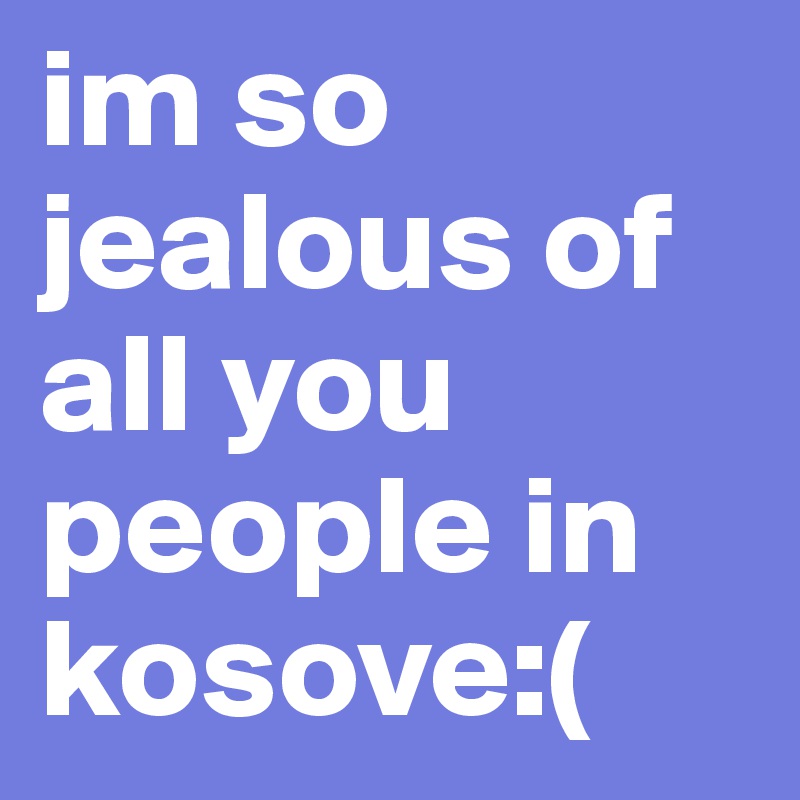 im so jealous of all you people in kosove:( 