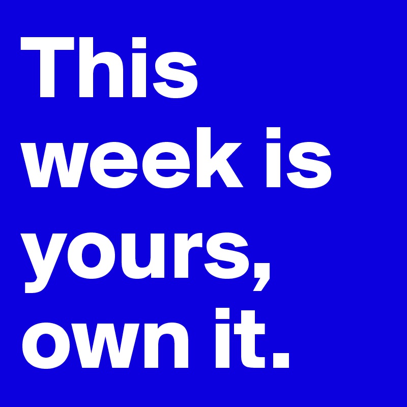 This week is yours, own it.