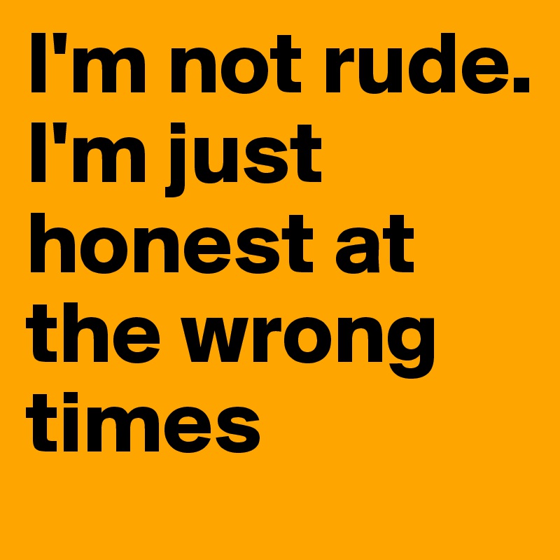 I'm not rude. I'm just honest at the wrong times