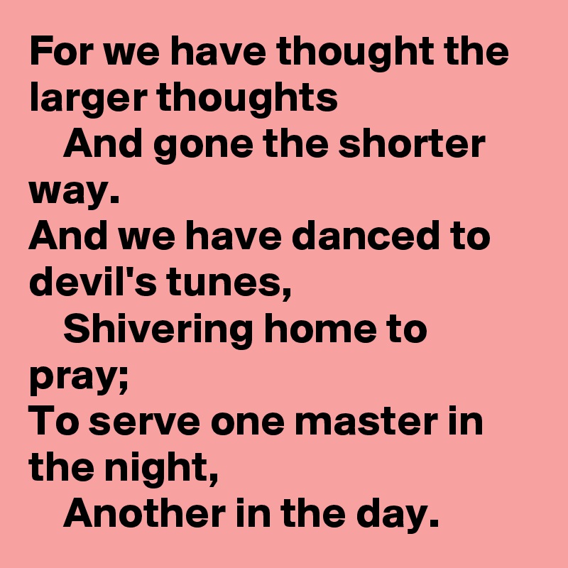For we have thought the larger thoughts
    And gone the shorter way.
And we have danced to devil's tunes,
    Shivering home to pray;
To serve one master in the night,
    Another in the day. 