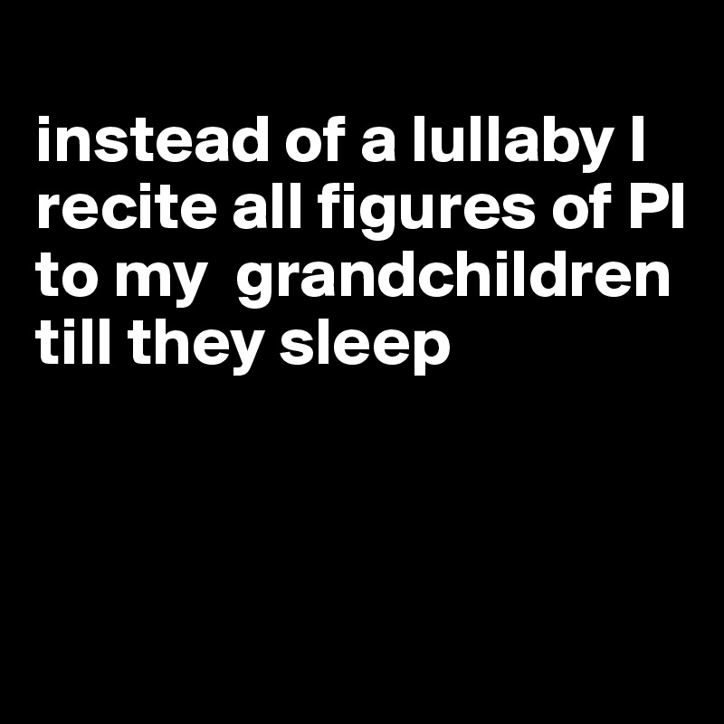 
instead of a lullaby I recite all figures of PI to my  grandchildren till they sleep



